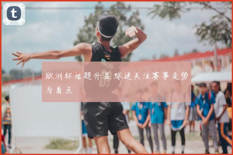 欧洲杯话题升温 球迷关注赛事走势与看点
