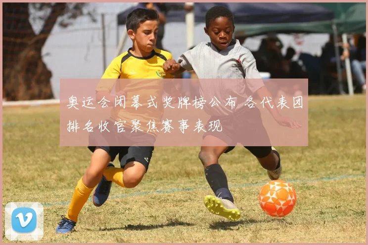 奥运会闭幕式奖牌榜公布 各代表团排名收官聚焦赛事表现