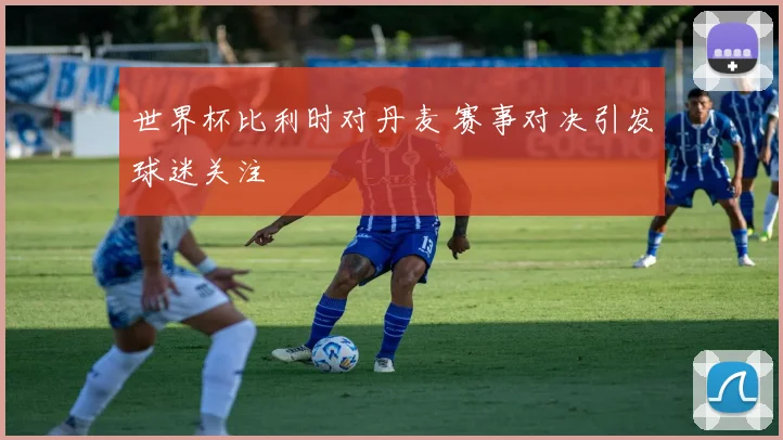 世界杯比利时对丹麦 赛事对决引发球迷关注