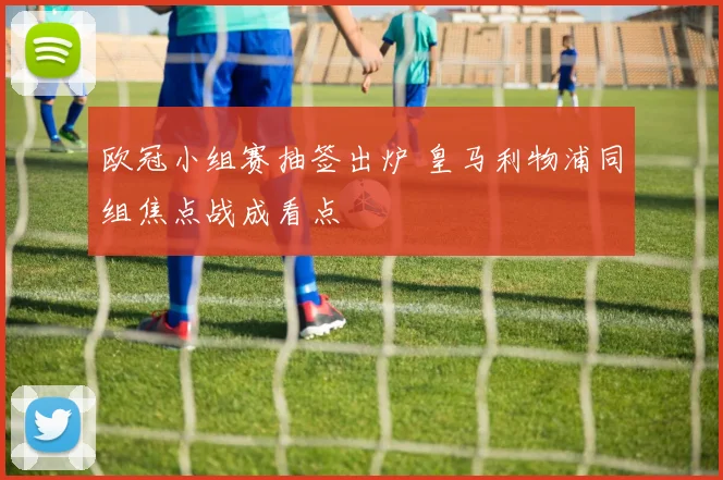 欧冠小组赛抽签出炉 皇马利物浦同组焦点战成看点