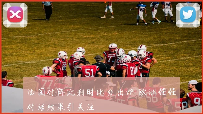 法国对阵比利时比分出炉 欧洲强强对话结果引关注