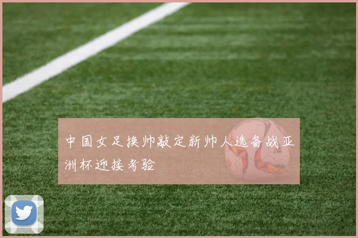 中国女足换帅敲定新帅人选备战亚洲杯迎接考验