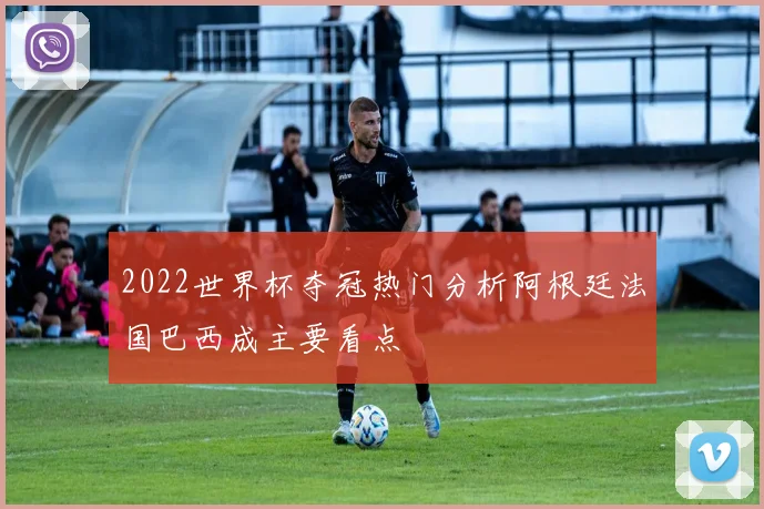 2022世界杯夺冠热门分析阿根廷法国巴西成主要看点