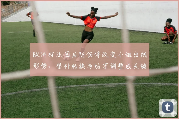 欧洲杯法国后防伤停改变小组出线形势,替补轮换与防守调整成关键