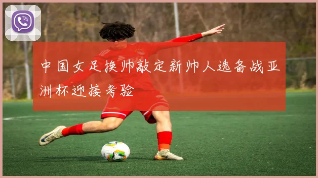 中国女足换帅敲定新帅人选备战亚洲杯迎接考验