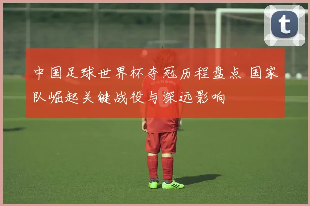 中国足球世界杯夺冠历程盘点 国家队崛起关键战役与深远影响