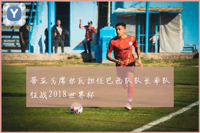 蒂亚戈席尔瓦担任巴西队队长率队征战2018世界杯