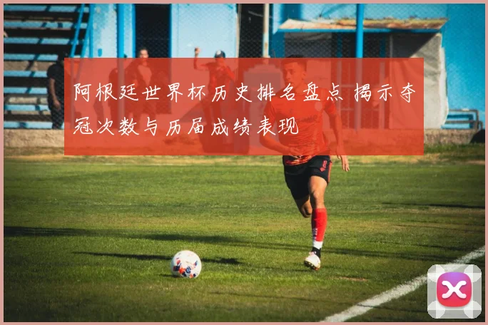 阿根廷世界杯历史排名盘点 揭示夺冠次数与历届成绩表现