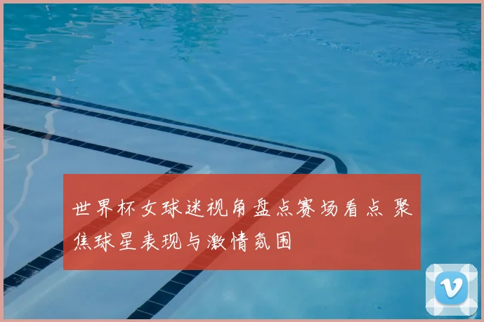 世界杯女球迷视角盘点赛场看点 聚焦球星表现与激情氛围