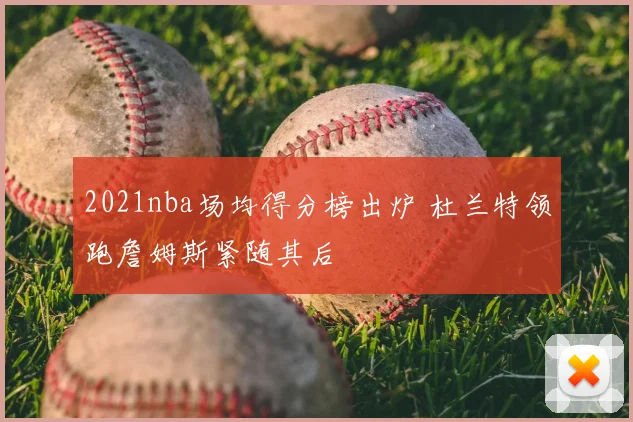 2021nba场均得分榜出炉 杜兰特领跑詹姆斯紧随其后