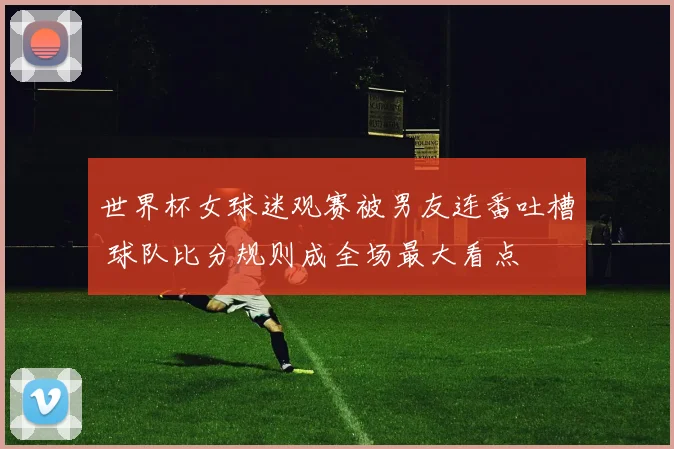 世界杯女球迷观赛被男友连番吐槽 球队比分规则成全场最大看点
