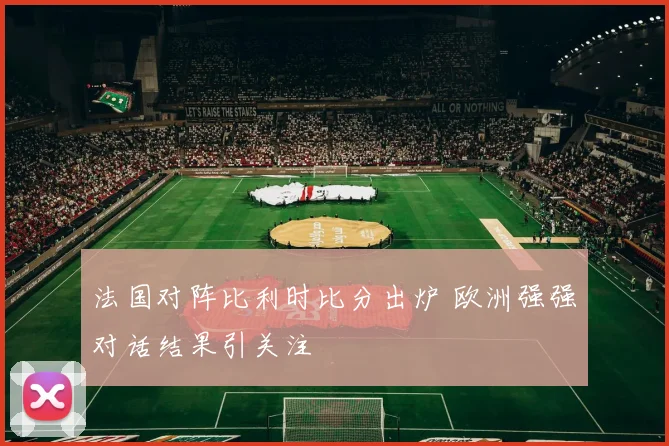 法国对阵比利时比分出炉 欧洲强强对话结果引关注