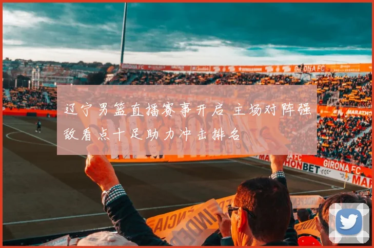 辽宁男篮直播赛事开启 主场对阵强敌看点十足助力冲击排名