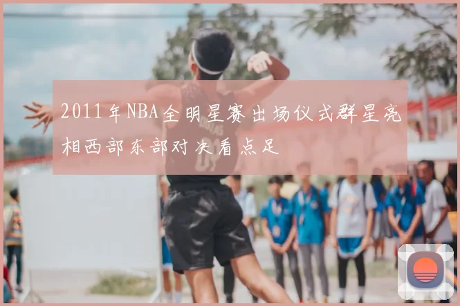 2011年NBA全明星赛出场仪式群星亮相西部东部对决看点足