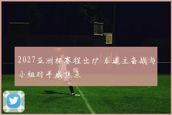 2027亚洲杯赛程出炉 东道主备战与小组对手成焦点