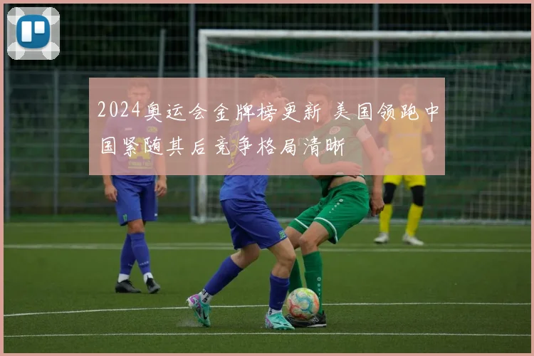 2024奥运会金牌榜更新 美国领跑中国紧随其后竞争格局清晰