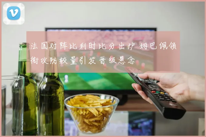 法国对阵比利时比分出炉 姆巴佩领衔攻防较量引发晋级悬念
