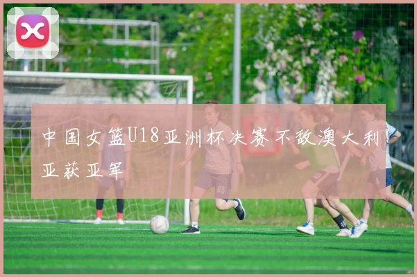 中国女篮U18亚洲杯决赛不敌澳大利亚获亚军