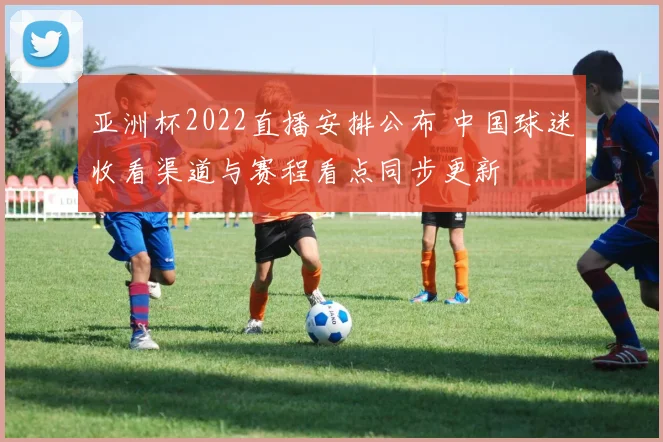 亚洲杯2022直播安排公布 中国球迷收看渠道与赛程看点同步更新
