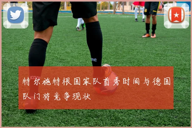 特尔施特根国家队首秀时间与德国队门将竞争现状