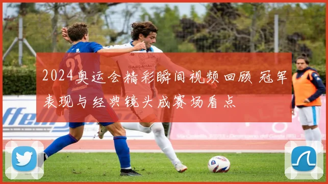 2024奥运会精彩瞬间视频回顾 冠军表现与经典镜头成赛场看点