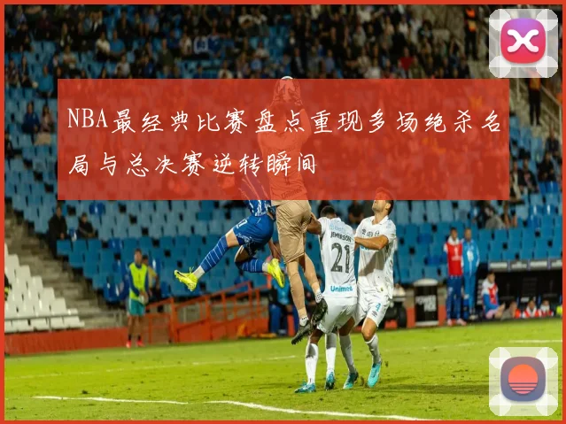 NBA最经典比赛盘点重现多场绝杀名局与总决赛逆转瞬间